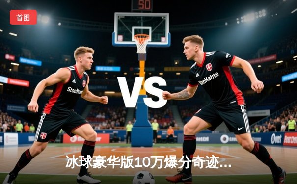 冰球豪华版10万爆分奇迹：虚拟赛场诞生史诗级单机对战